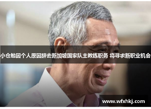小仓勉因个人原因辞去新加坡国家队主教练职务 将寻求新职业机会
